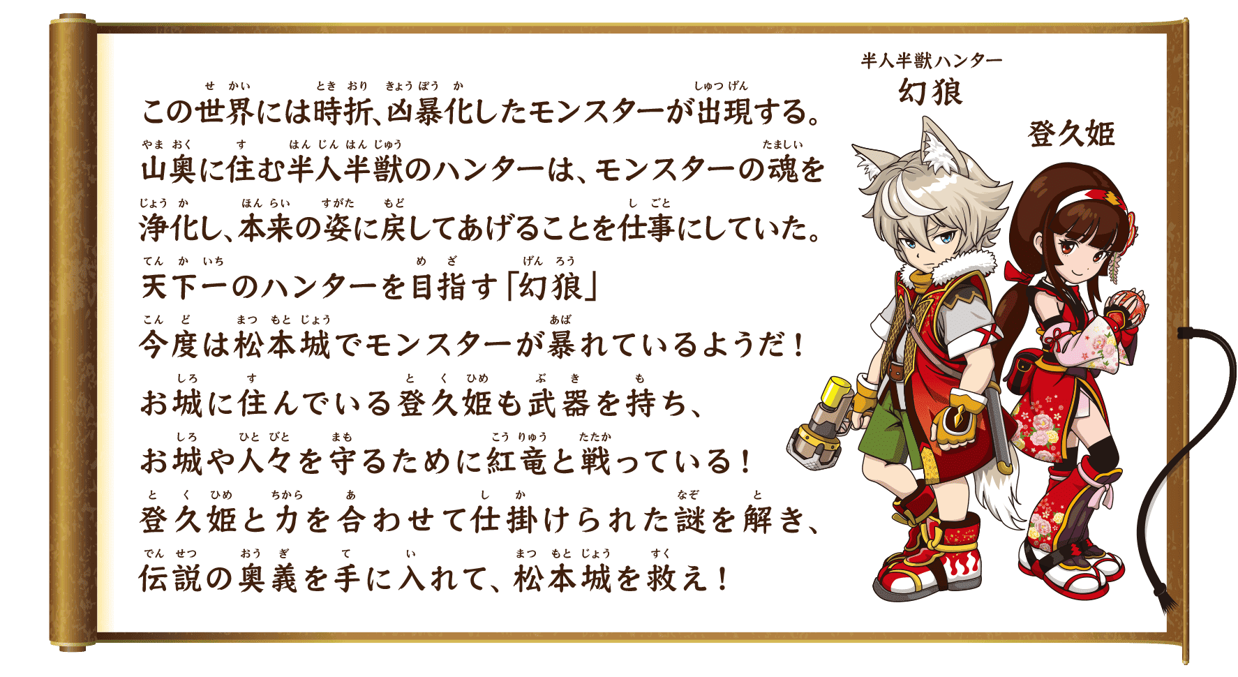 ストーリー　この世界には時折、凶暴化したモンスターが出現する。山奥に住む半人半獣のハンターは、モンスターの魂を浄化し、本来の姿に戻してあげることを仕事にしていた。天下一のハンターを目指す「幻狼」今度は松本城でモンスターが暴れているようだ！お城に住んでいる登久姫も武器を持ち、お城や人々を守るために紅竜と戦っている！登久姫と力を合わせて仕掛けられた謎を解き、伝説の奥義を手に入れて、松本城を救え！