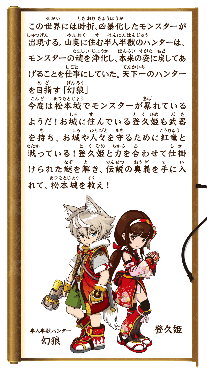 ストーリー　この世界には時折、凶暴化したモンスターが出現する。山奥に住む半人半獣のハンターは、モンスターの魂を浄化し、本来の姿に戻してあげることを仕事にしていた。天下一のハンターを目指す「幻狼」今度は松本城でモンスターが暴れているようだ！お城に住んでいる登久姫も武器を持ち、お城や人々を守るために紅竜と戦っている！登久姫と力を合わせて仕掛けられた謎を解き、伝説の奥義を手に入れて、松本城を救え！